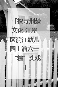 探寻荆楚文化 江岸区滨江幼儿园上演六一“粽”头戏
