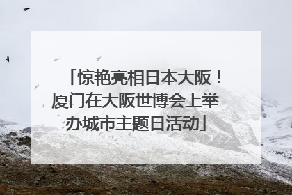 惊艳亮相日本大阪！厦门在大阪世博会上举办城市主题日活动