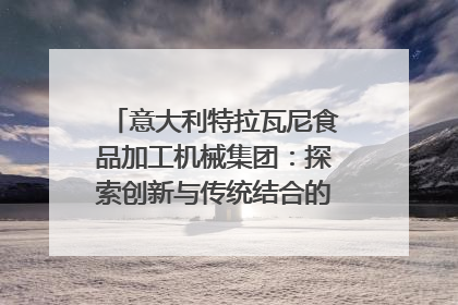 意大利特拉瓦尼食品加工机械集团：探索创新与传统结合的可能性｜西望四川