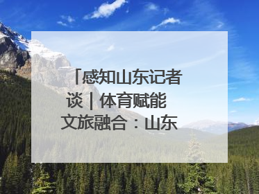 感知山东记者谈｜体育赋能 文旅融合：山东打造体商文旅融合发展新格局