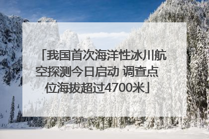 我国首次海洋性冰川航空探测今日启动 调查点位海拔超过4700米