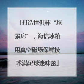 打造世俱杯“球景房”，海信冰箱用真空磁场保鲜技术满足球迷味蕾