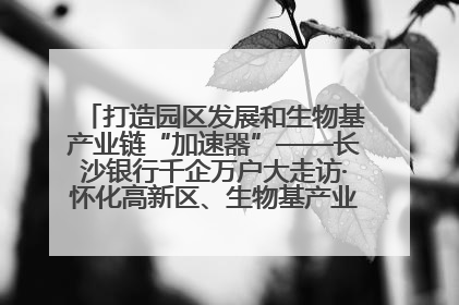 打造园区发展和生物基产业链“加速器”——长沙银行千企万户大走访·怀化高新区、生物基产业链专场活动举行