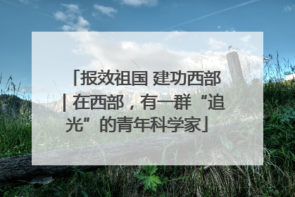 报效祖国 建功西部｜在西部，有一群“追光”的青年科学家