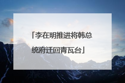 李在明推进将韩总统府迁回青瓦台