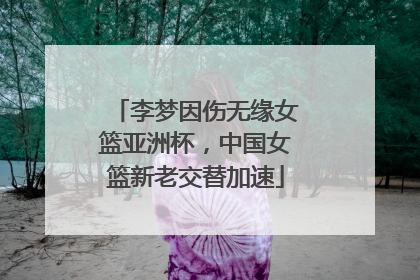 李梦因伤无缘女篮亚洲杯，中国女篮新老交替加速