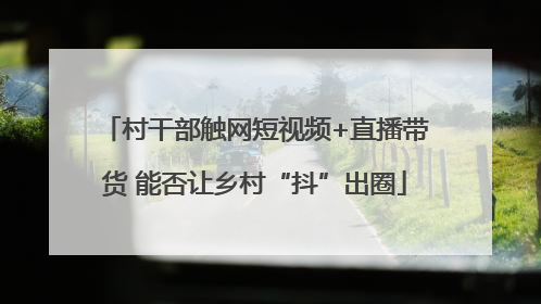 村干部触网短视频+直播带货 能否让乡村“抖”出圈