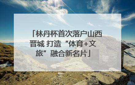 林丹杯首次落户山西晋城 打造“体育+文旅”融合新名片