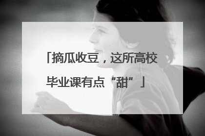 摘瓜收豆，这所高校毕业课有点“甜”