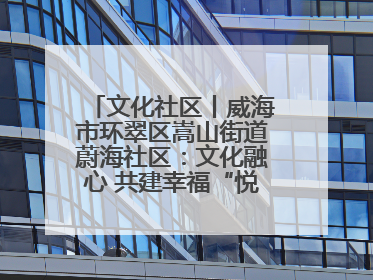 文化社区丨威海市环翠区嵩山街道蔚海社区：文化融心 共建幸福“悦龄蔚海”