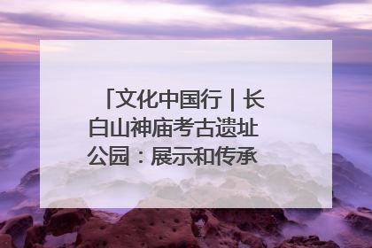 文化中国行｜长白山神庙考古遗址公园：展示和传承多民族文化交融