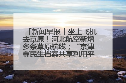 新闻早报丨坐上飞机去草原！河北航空新增多条草原航线；“京津冀民生档案共享利用平台”上线试运行>>