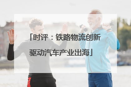 时评：铁路物流创新驱动汽车产业出海
