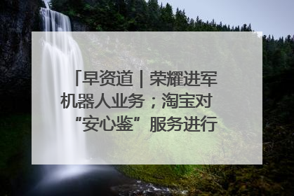 早资道｜荣耀进军机器人业务；淘宝对“安心鉴”服务进行逐步下线调整