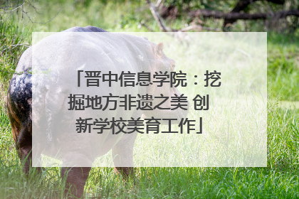 晋中信息学院：挖掘地方非遗之美 创新学校美育工作