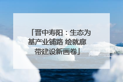 晋中寿阳：生态为基产业铺路 绘就廊带建设新画卷