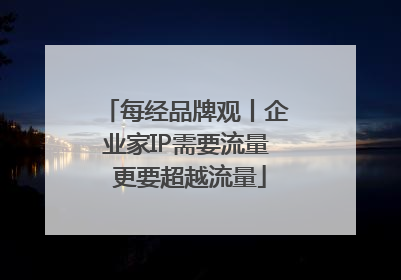 每经品牌观丨企业家IP需要流量 更要超越流量