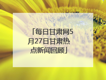 每日甘肃网5月27日甘肃热点新闻回顾