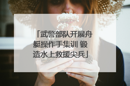 武警部队开展舟艇操作手集训 锻造水上救援尖兵
