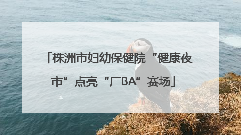 株洲市妇幼保健院“健康夜市”点亮“厂BA”赛场