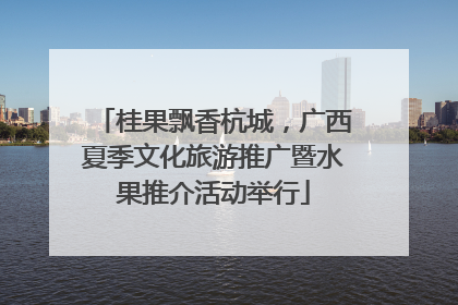 桂果飘香杭城，广西夏季文化旅游推广暨水果推介活动举行