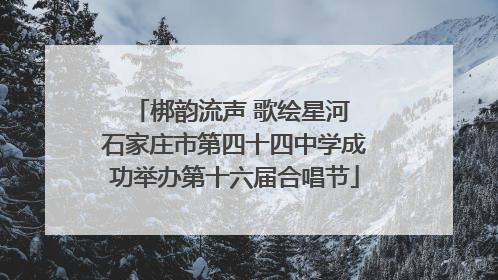 梆韵流声 歌绘星河 石家庄市第四十四中学成功举办第十六届合唱节