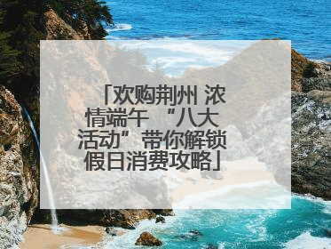 欢购荆州 浓情端午 “八大活动”带你解锁假日消费攻略
