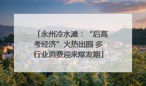 永州冷水滩：“后高考经济”火热出圈 多行业消费迎来爆发期