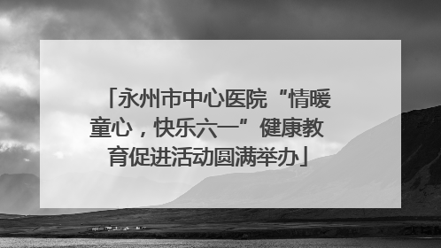 永州市中心医院“情暖童心，快乐六一”健康教育促进活动圆满举办