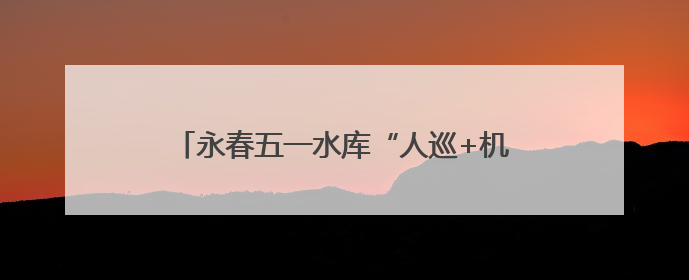 永春五一水库“人巡+机巡” 筑牢防汛安全网