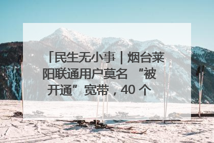 民生无小事｜烟台莱阳联通用户莫名 “被开通”宽带，40 个月扣费无人知