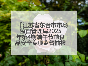 江苏省东台市市场监督管理局2025年第4期端午节前食品安全专项监督抽检信息通告