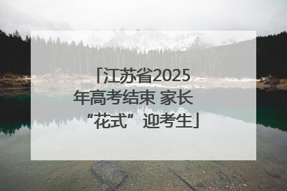 江苏省2025年高考结束 家长“花式”迎考生