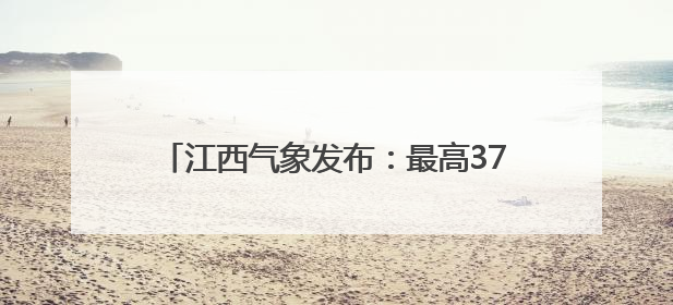 江西气象发布：最高37℃！注意防范阵雨突袭