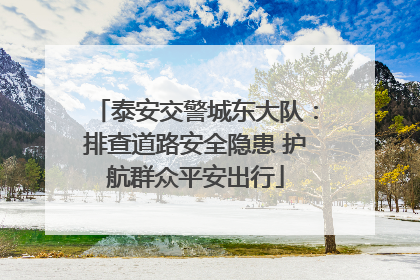 泰安交警城东大队：排查道路安全隐患 护航群众平安出行