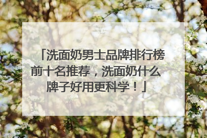 洗面奶男士品牌排行榜前十名推荐，洗面奶什么牌子好用更科学！