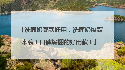洗面奶哪款好用，洗面奶爆款来袭！口碑爆棚的好用款！