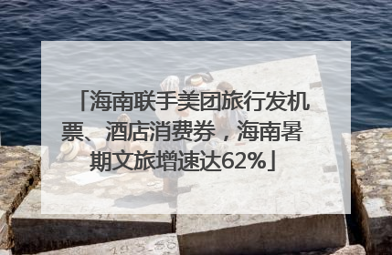 海南联手美团旅行发机票、酒店消费券，海南暑期文旅增速达62%
