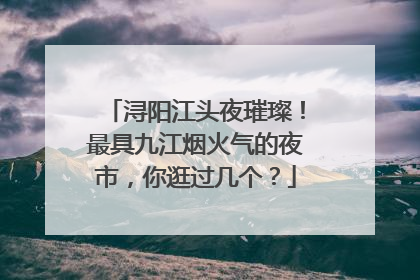 浔阳江头夜璀璨！最具九江烟火气的夜市，你逛过几个？