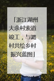 浙江湖州大余村索道竣工，与潞村共绘乡村振兴蓝图