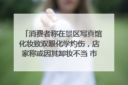 消费者称在景区写真馆化妆致双眼化学灼伤，店家称或因其卸妆不当 市场监管部门介入