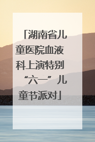 湖南省儿童医院血液科上演特别“六一”儿童节派对