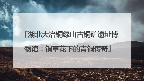 湖北大冶铜绿山古铜矿遗址博物馆：铜草花下的青铜传奇