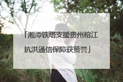 湘潭铁塔支援贵州榕江抗洪通信保障获赞誉