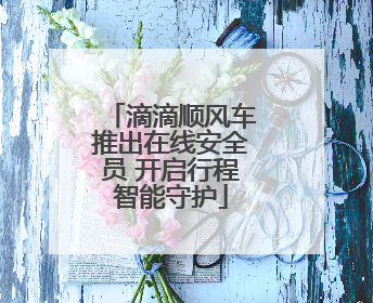 滴滴顺风车推出在线安全员 开启行程智能守护
