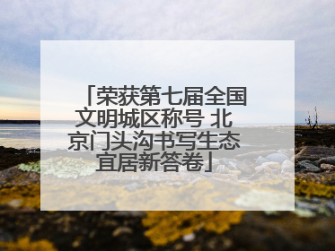 荣获第七届全国文明城区称号 北京门头沟书写生态宜居新答卷
