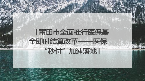 莆田市全面推行医保基金即时结算改革——医保“秒付”加速落地