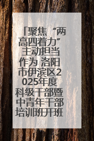 聚焦“两高四着力” 主动担当作为 洛阳市伊滨区2025年度科级干部暨中青年干部培训班开班