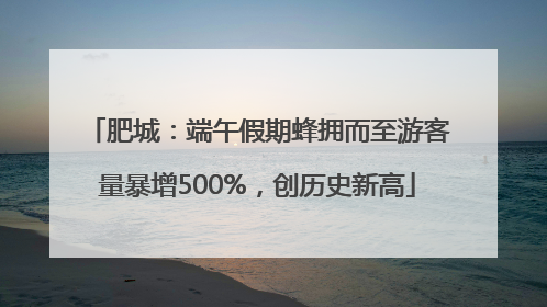 肥城：端午假期蜂拥而至游客量暴增500%，创历史新高