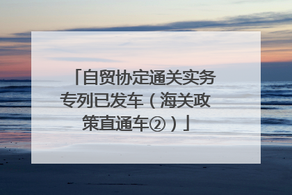 自贸协定通关实务专列已发车（海关政策直通车②）
